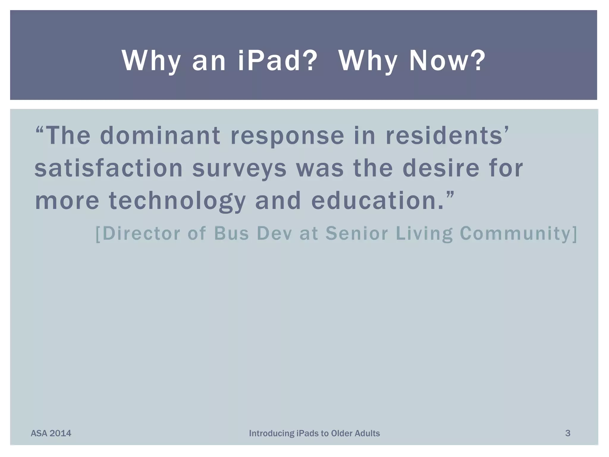 “The dominant response in residents’
satisfaction surveys was the desire for
more technology and education.”
[Director of Bus Dev at Senior Living Community]
Why an iPad? Why Now?
ASA 2014 3Introducing iPads to Older Adults
 