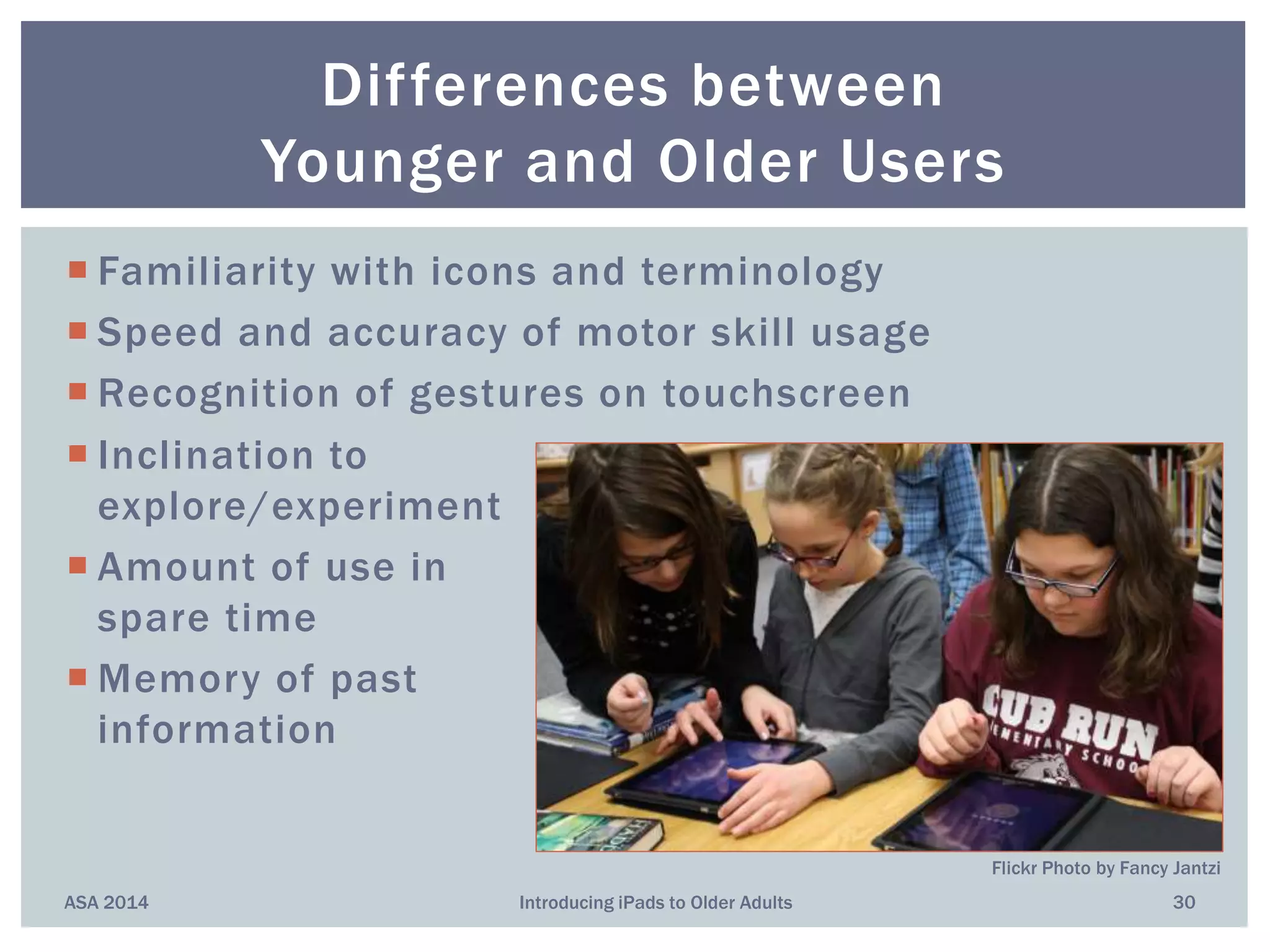  Familiarity with icons and terminology
 Speed and accuracy of motor skill usage
 Recognition of gestures on touchscreen
 Inclination to
explore/experiment
 Amount of use in
spare time
 Memory of past
information
ASA 2014 Introducing iPads to Older Adults 30
Differences between
Younger and Older Users
Flickr Photo by Fancy Jantzi
 