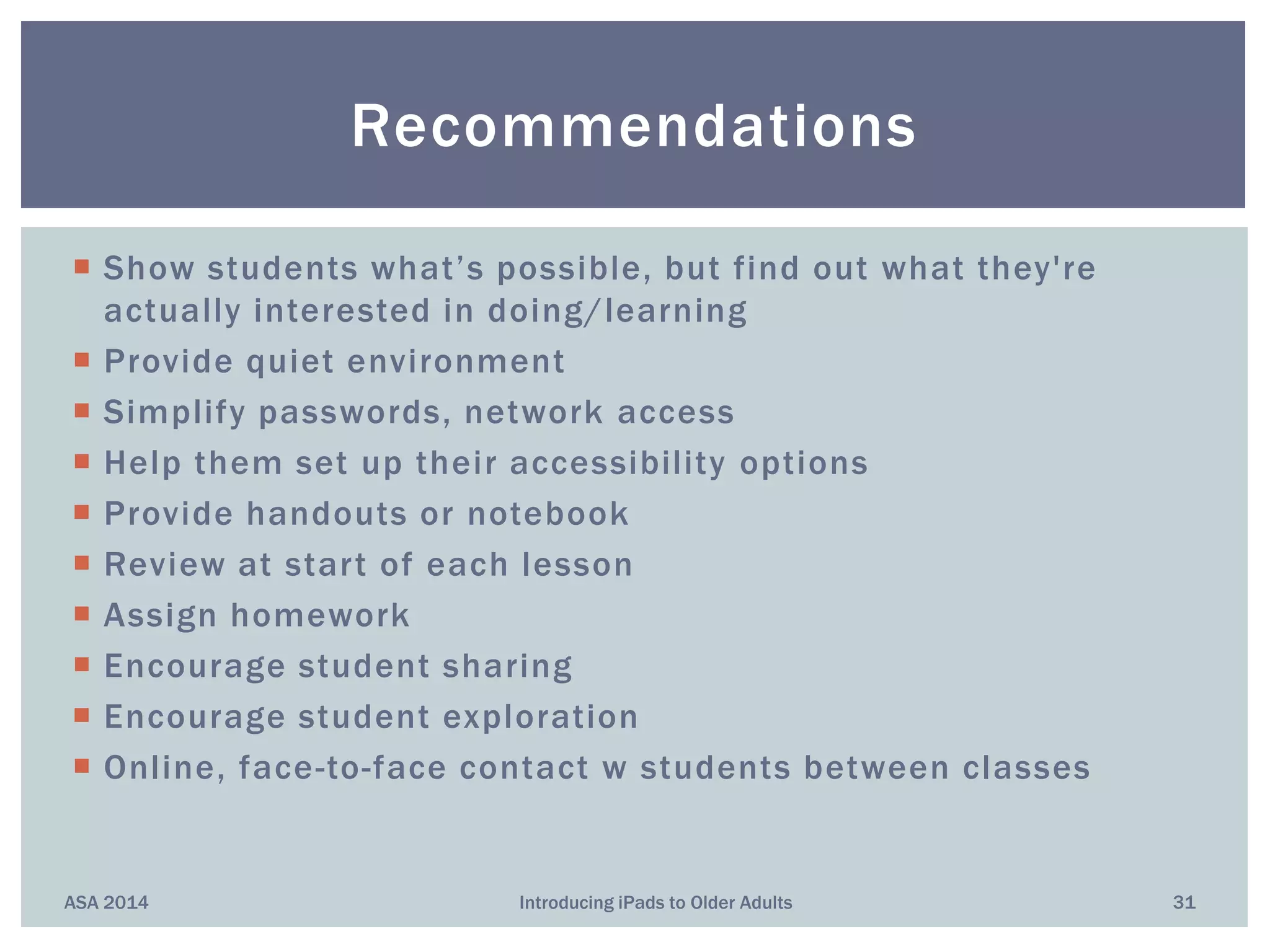  Show students what’s possible, but find out what they're
actually interested in doing/learning
 Provide quiet environment
 Simplify passwords, network access
 Help them set up their accessibility options
 Provide handouts or notebook
 Review at start of each lesson
 Assign homework
 Encourage student sharing
 Encourage student exploration
 Online, face-to-face contact w students between classes
ASA 2014 Introducing iPads to Older Adults 31
Recommendations
 