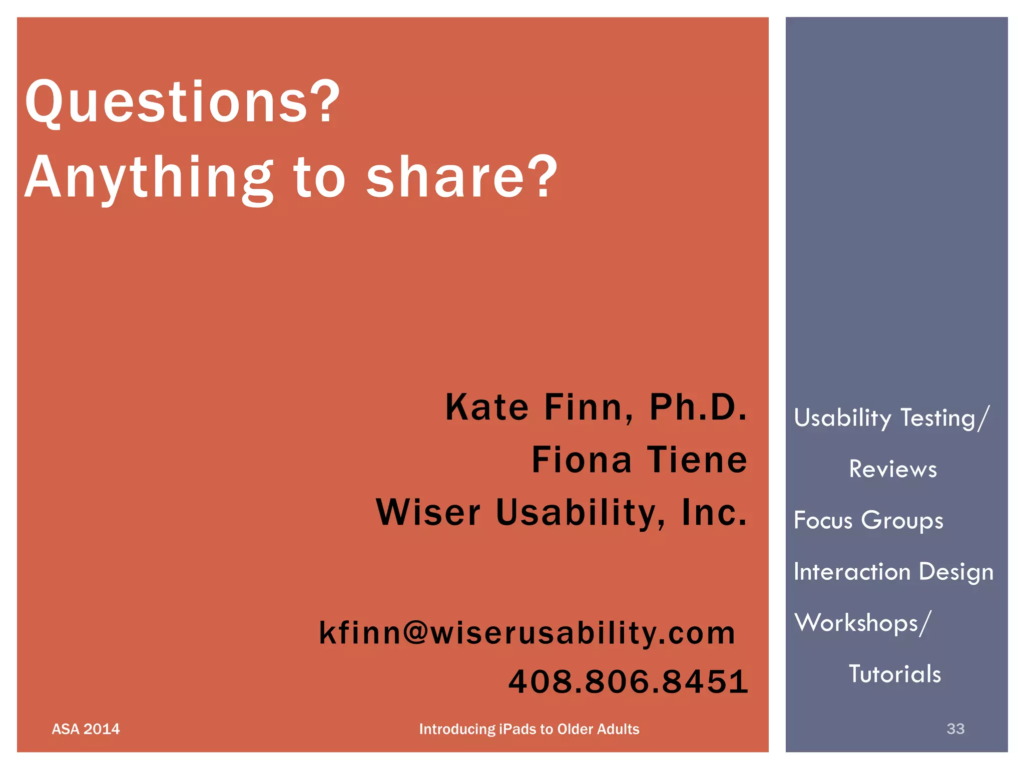 kfinn@wiserusability.com
408.806.8451
ASA 2014 33Introducing iPads to Older Adults
Questions?
Anything to share?
Kate Finn, Ph.D.
Fiona Tiene
Wiser Usability, Inc.
Usability Testing/
Reviews
Focus Groups
Interaction Design
Workshops/
Tutorials
 