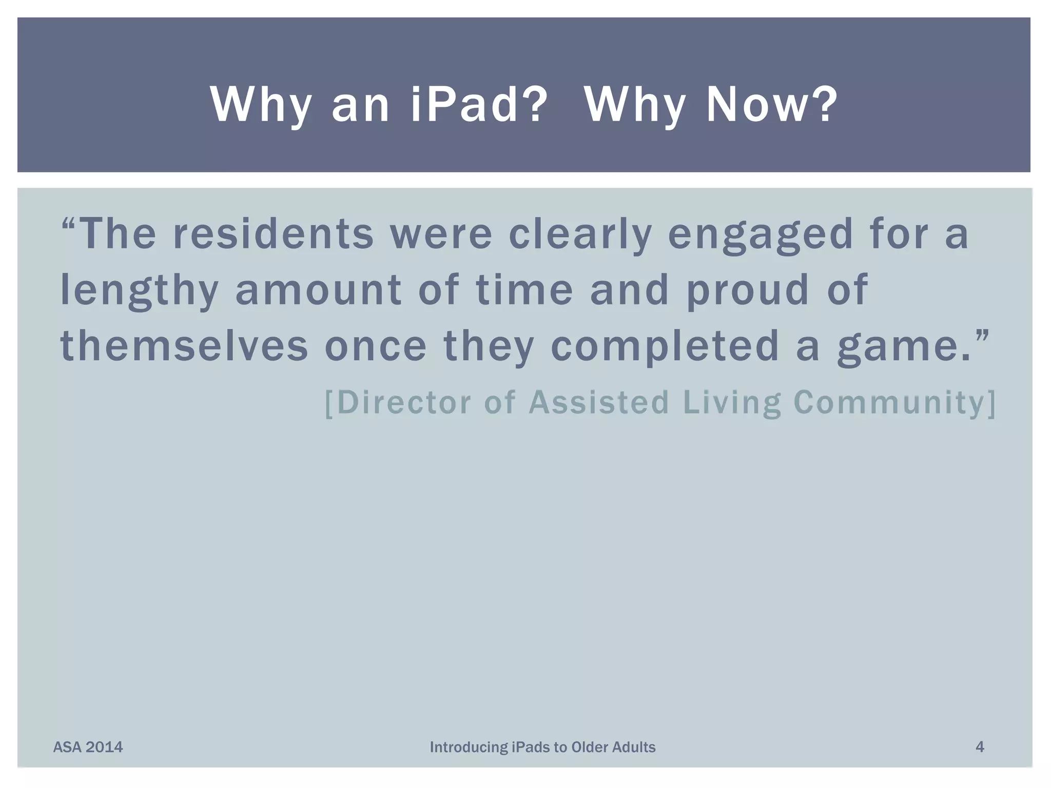 “The residents were clearly engaged for a
lengthy amount of time and proud of
themselves once they completed a game.”
[Director of Assisted Living Community]
Why an iPad? Why Now?
ASA 2014 4Introducing iPads to Older Adults
 