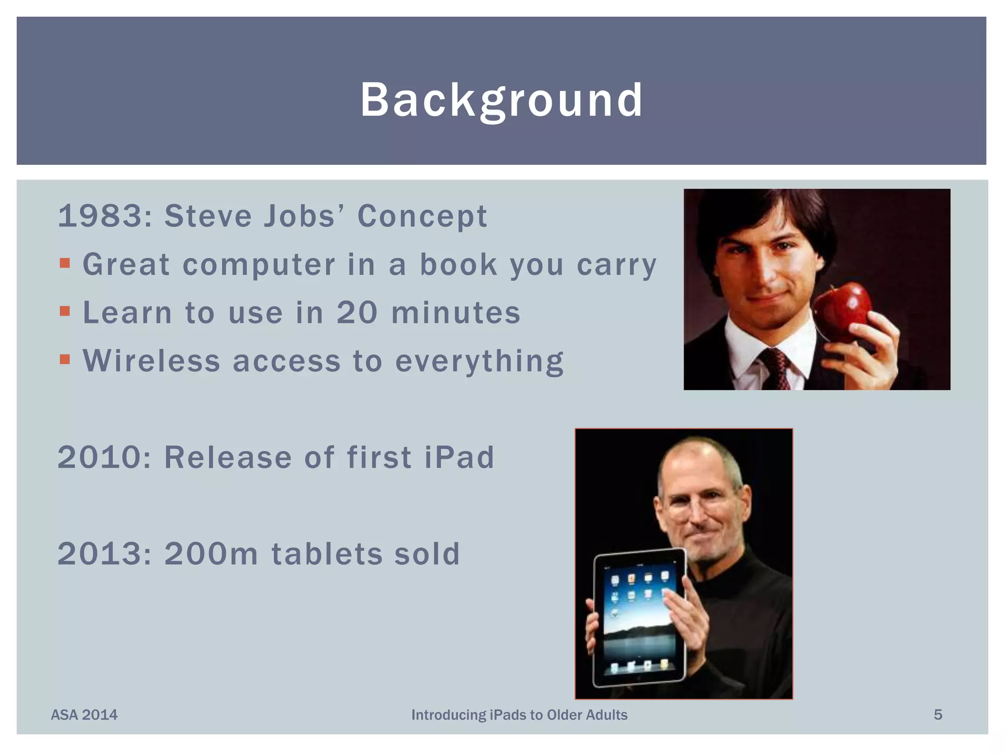1983: Steve Jobs’ Concept
 Great computer in a book you carry
 Learn to use in 20 minutes
 Wireless access to everything
2010: Release of first iPad
2013: 200m tablets sold
Background
ASA 2014 5Introducing iPads to Older Adults
 