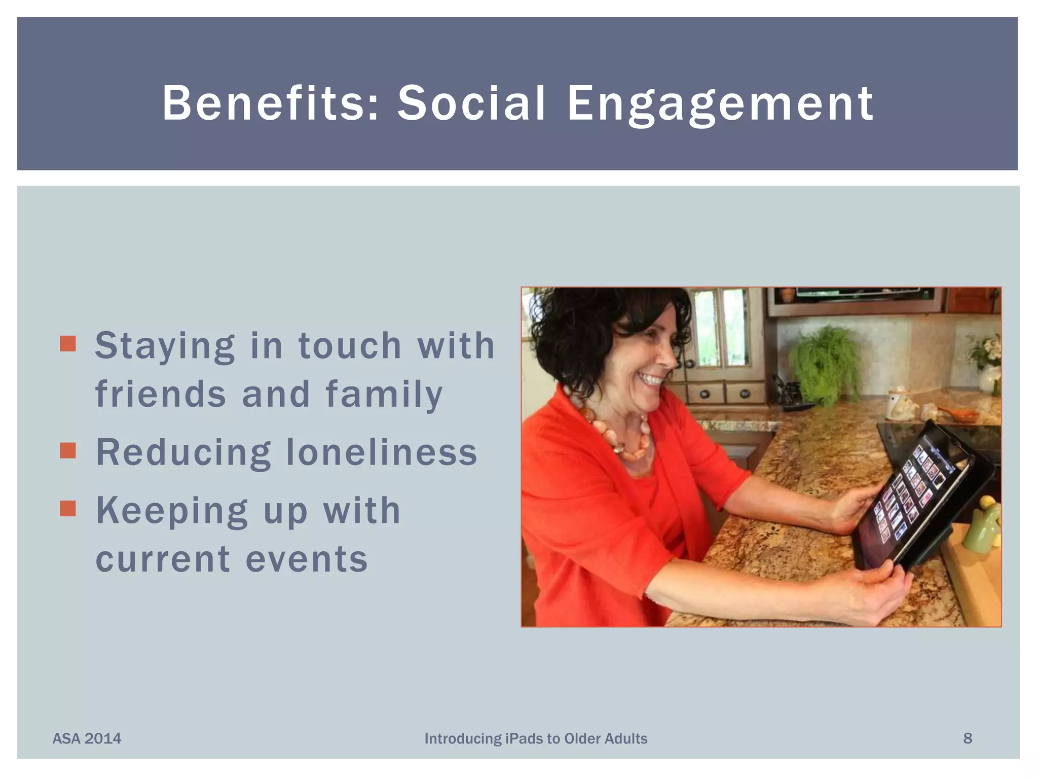  Staying in touch with
friends and family
 Reducing loneliness
 Keeping up with
current events
Benefits: Social Engagement
ASA 2014 8Introducing iPads to Older Adults
 
