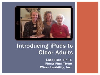 Kate Finn, Ph.D.
Fiona Finn Tiene
Wiser Usability, Inc.
Introducing iPads to
Older Adults
 