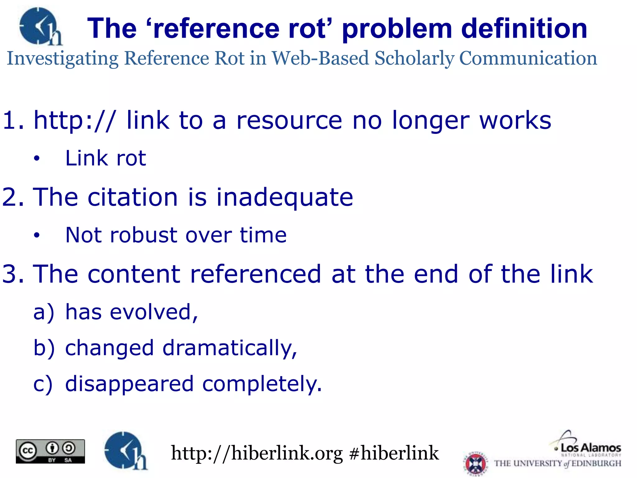 The „reference rot‟ problem definition
Investigating Reference Rot in Web-Based Scholarly Communication

1. http:// link to a resource no longer works
•

Link rot

2. The citation is inadequate
•

Not robust over time

3. The content referenced at the end of the link
a) has evolved,
b) changed dramatically,

c) disappeared completely.
http://hiberlink.org #hiberlink

 