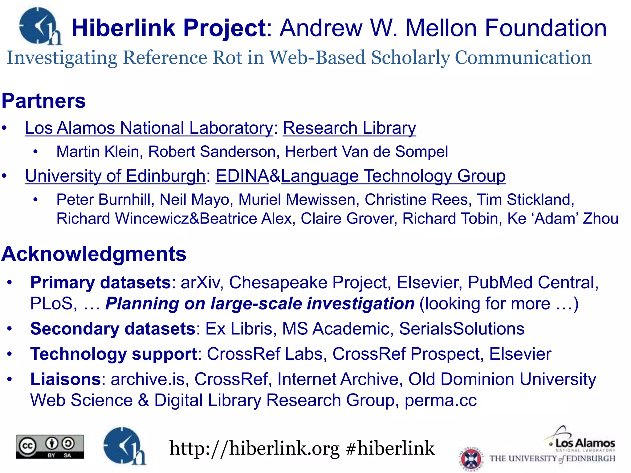 Hiberlink Project: Andrew W. Mellon Foundation
Investigating Reference Rot in Web-Based Scholarly Communication

Partners
• Los Alamos National Laboratory: Research Library
•

Martin Klein, Robert Sanderson, Herbert Van de Sompel

• University of Edinburgh: EDINA&Language Technology Group
•

Peter Burnhill, Neil Mayo, Muriel Mewissen, Christine Rees, Tim Stickland,
Richard Wincewicz&Beatrice Alex, Claire Grover, Richard Tobin, Ke „Adam‟ Zhou

Acknowledgments
• Primary datasets: arXiv, Chesapeake Project, Elsevier, PubMed Central,
PLoS, … Planning on large-scale investigation (looking for more …)
• Secondary datasets: Ex Libris, MS Academic, SerialsSolutions
• Technology support: CrossRef Labs, CrossRef Prospect, Elsevier
• Liaisons: archive.is, CrossRef, Internet Archive, Old Dominion University
Web Science & Digital Library Research Group, perma.cc

http://hiberlink.org #hiberlink

 