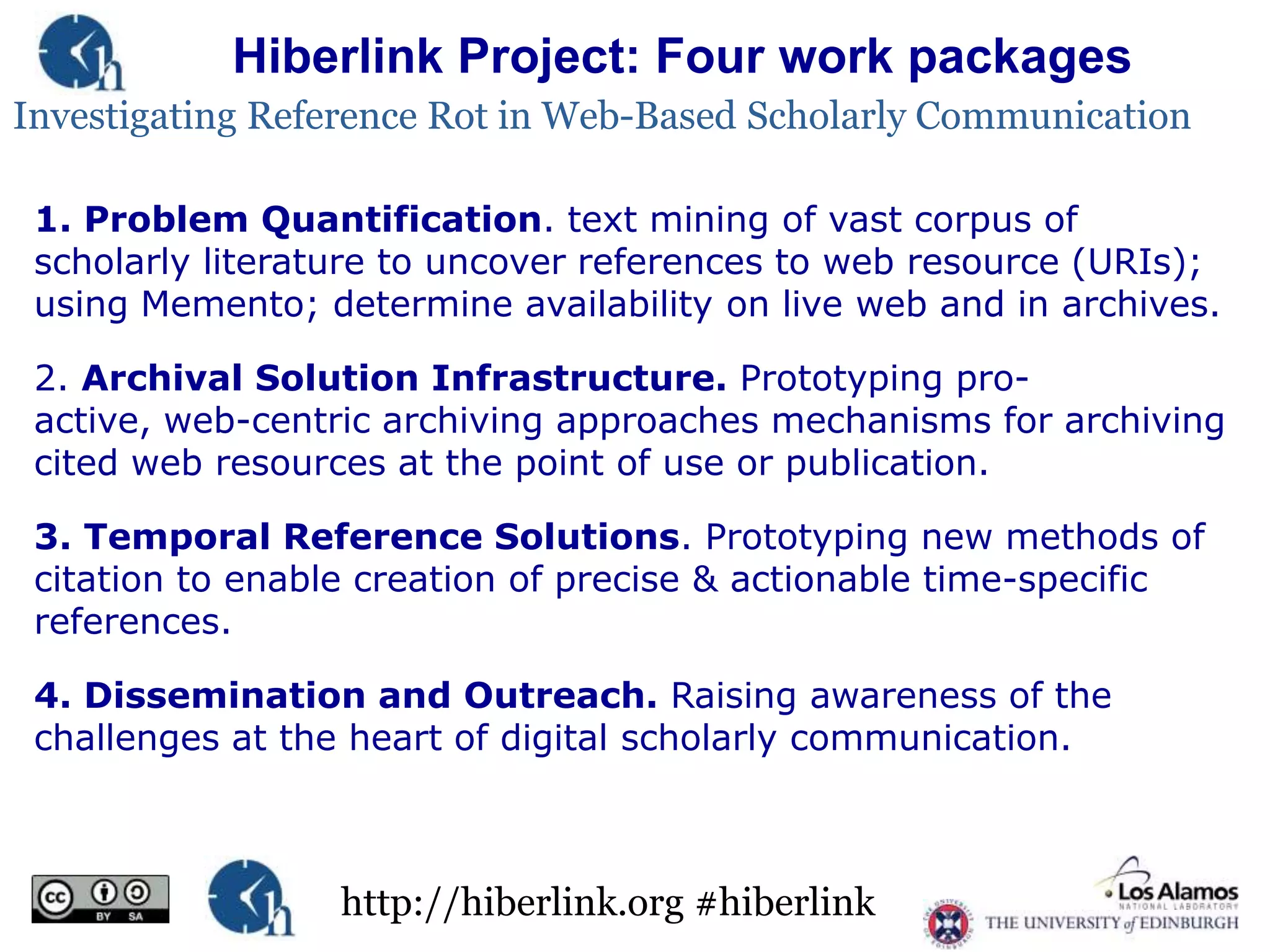Hiberlink Project: Four work packages
Investigating Reference Rot in Web-Based Scholarly Communication
1. Problem Quantification. text mining of vast corpus of
scholarly literature to uncover references to web resource (URIs);
using Memento; determine availability on live web and in archives.
2. Archival Solution Infrastructure. Prototyping proactive, web-centric archiving approaches mechanisms for archiving
cited web resources at the point of use or publication.
3. Temporal Reference Solutions. Prototyping new methods of
citation to enable creation of precise & actionable time-specific
references.
4. Dissemination and Outreach. Raising awareness of the
challenges at the heart of digital scholarly communication.

http://hiberlink.org #hiberlink

 