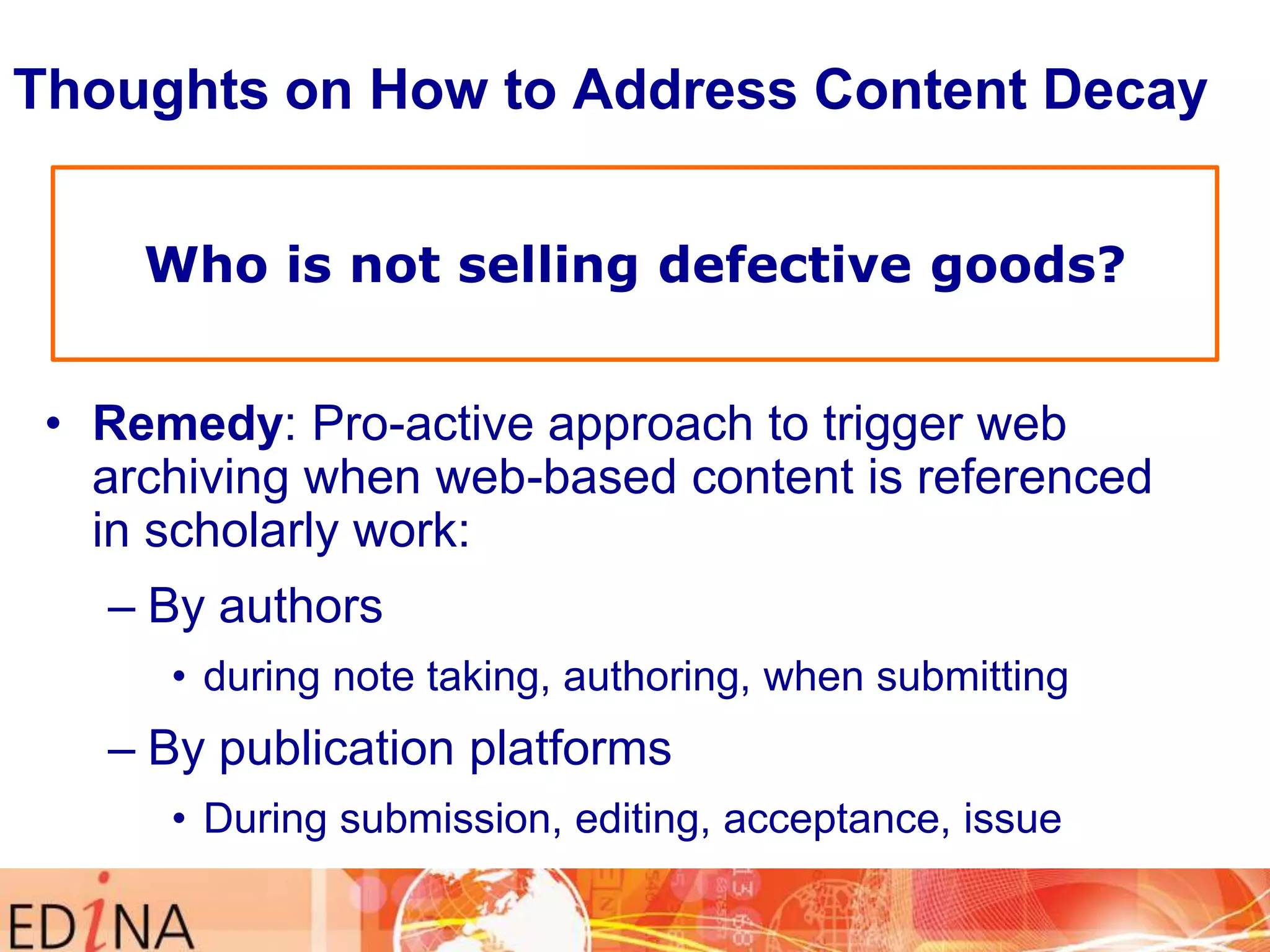 Thoughts on How to Address Content Decay
Who is not selling defective goods?
• Remedy: Pro-active approach to trigger web
archiving when web-based content is referenced
in scholarly work:
– By authors
• during note taking, authoring, when submitting

– By publication platforms
• During submission, editing, acceptance, issue

 