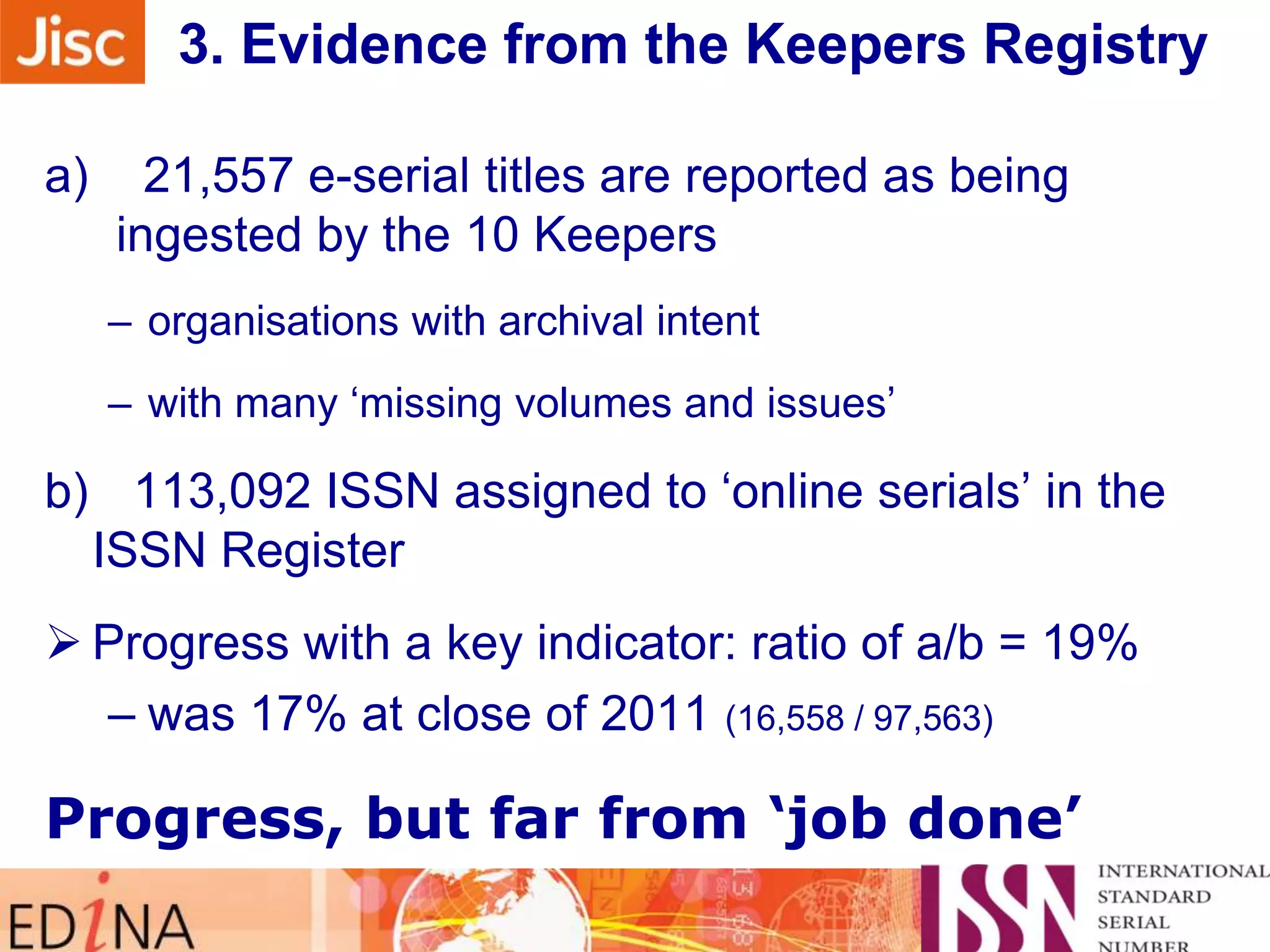 3. Evidence from the Keepers Registry
a)

21,557 e-serial titles are reported as being
ingested by the 10 Keepers
– organisations with archival intent
– with many „missing volumes and issues‟

b) 113,092 ISSN assigned to „online serials‟ in the
ISSN Register
 Progress with a key indicator: ratio of a/b = 19%
– was 17% at close of 2011 (16,558 / 97,563)

Progress, but far from „job done‟

 