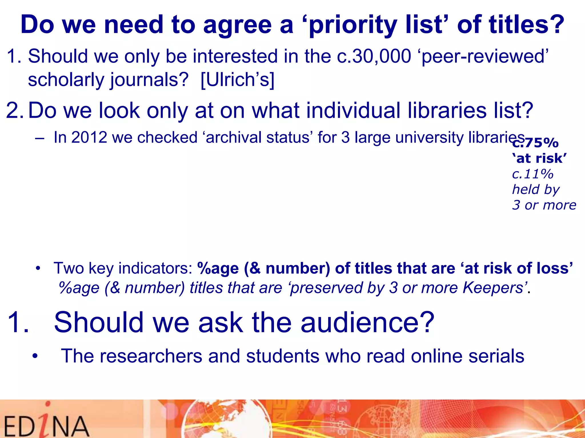Do we need to agree a „priority list‟ of titles?
1. Should we only be interested in the c.30,000 „peer-reviewed‟
scholarly journals? [Ulrich‟s]

2. Do we look only at on what individual libraries list?
– In 2012 we checked „archival status‟ for 3 large university libraries
c.75%

„at risk‟
c.11%
held by
3 or more

• Two key indicators: %age (& number) of titles that are „at risk of loss‟
%age (& number) titles that are ‘preserved by 3 or more Keepers’.

1. Should we ask the audience?
•

The researchers and students who read online serials

 
