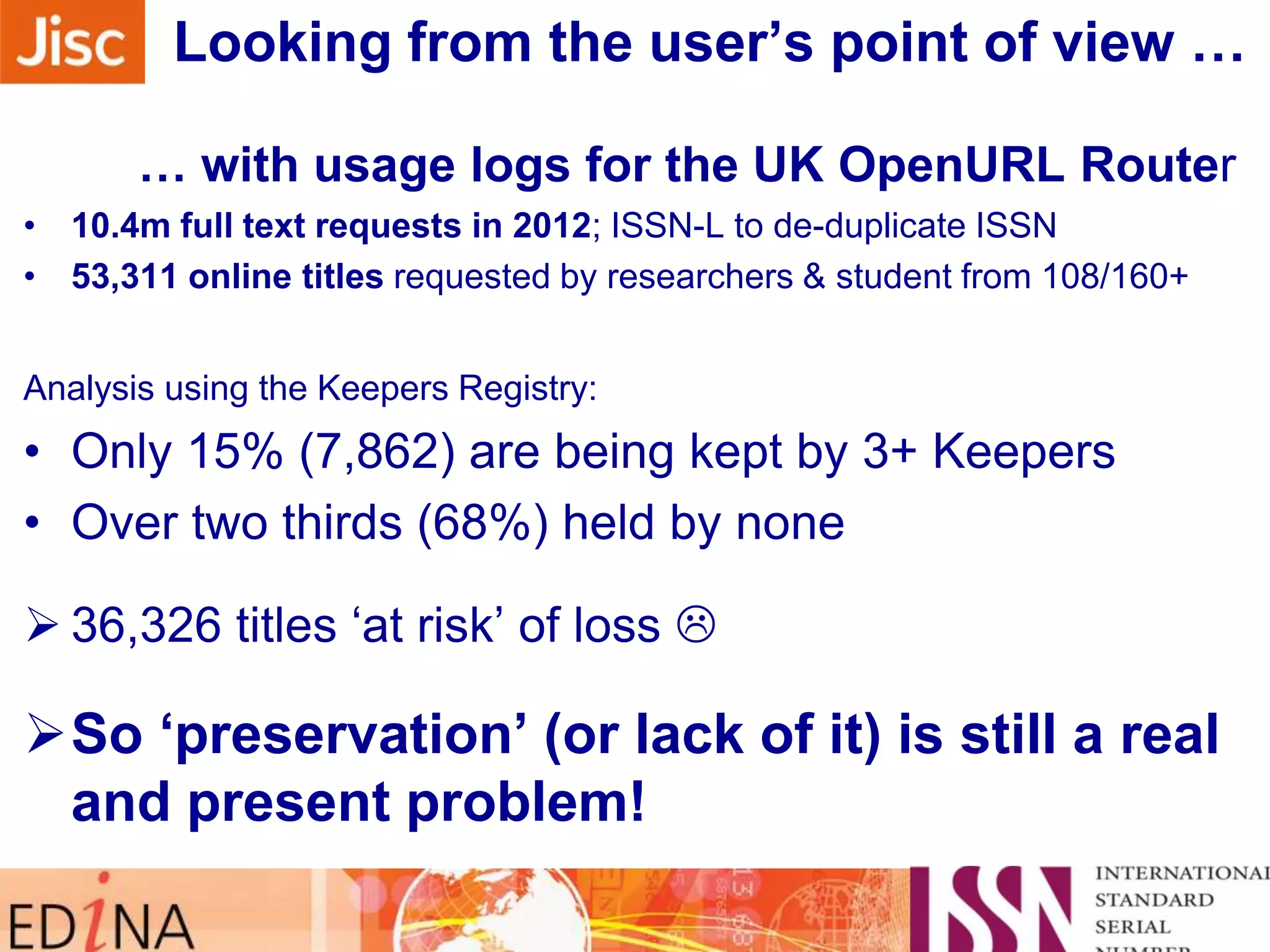 Looking from the user‟s point of view …
… with usage logs for the UK OpenURL Router
• 10.4m full text requests in 2012; ISSN-L to de-duplicate ISSN
• 53,311 online titles requested by researchers & student from 108/160+
Analysis using the Keepers Registry:

• Only 15% (7,862) are being kept by 3+ Keepers
• Over two thirds (68%) held by none
 36,326 titles „at risk‟ of loss 

So „preservation‟ (or lack of it) is still a real
and present problem!

 