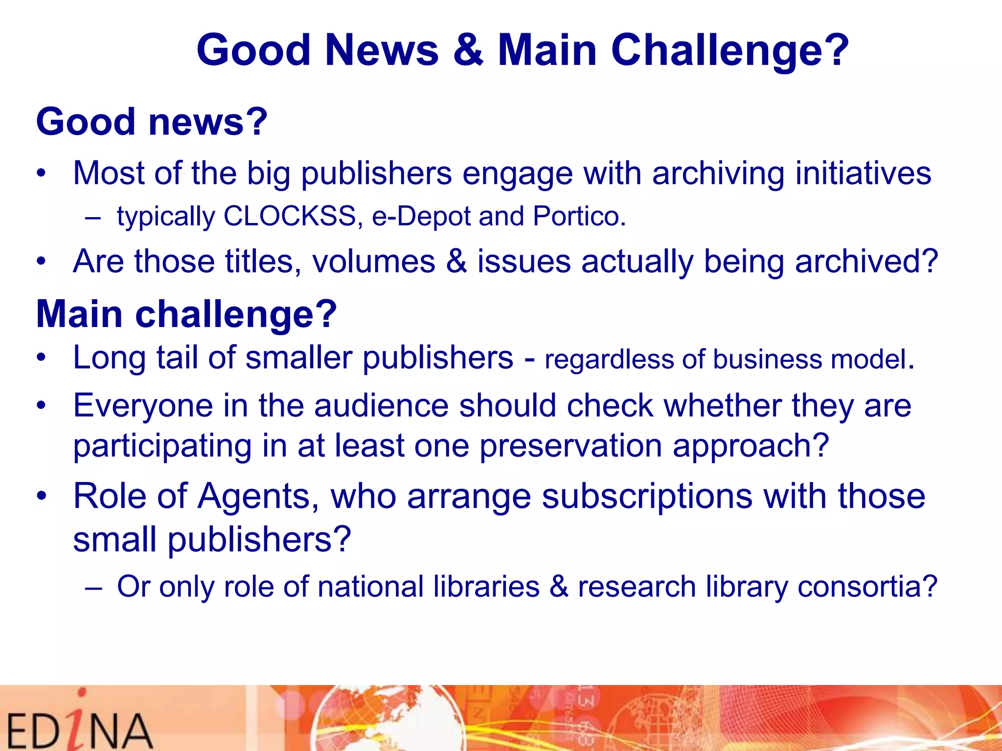 Good News & Main Challenge?
Good news?
• Most of the big publishers engage with archiving initiatives
– typically CLOCKSS, e-Depot and Portico.

• Are those titles, volumes & issues actually being archived?

Main challenge?
• Long tail of smaller publishers - regardless of business model.
• Everyone in the audience should check whether they are
participating in at least one preservation approach?

• Role of Agents, who arrange subscriptions with those
small publishers?
– Or only role of national libraries & research library consortia?

 