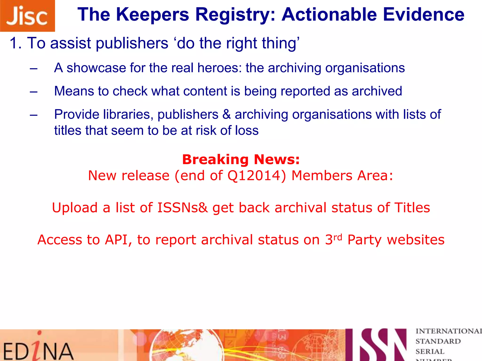The Keepers Registry: Actionable Evidence
Sidebar note on monitoring their progress …
1. To assist publishers „do the right thing‟
–

A showcase for the real heroes: the archiving organisations

–

Means to check what content is being reported as archived

–

Provide libraries, publishers & archiving organisations with lists of
titles that seem to be at risk of loss

2. To keep a close focusBreaking News:
on volumes & issues

Need New release (end of Q12014) Members Area:
for Publishers & Libraries to make sure all issued content is
being kept safe
Upload a list of ISSNs& get back archival status of Titles
3. To assist collaboration between Keepers: „a safe places network
Access to API, to report archival status on 3rd Party websites
–

4. If it is worth preserving, it really should have an identifier

 