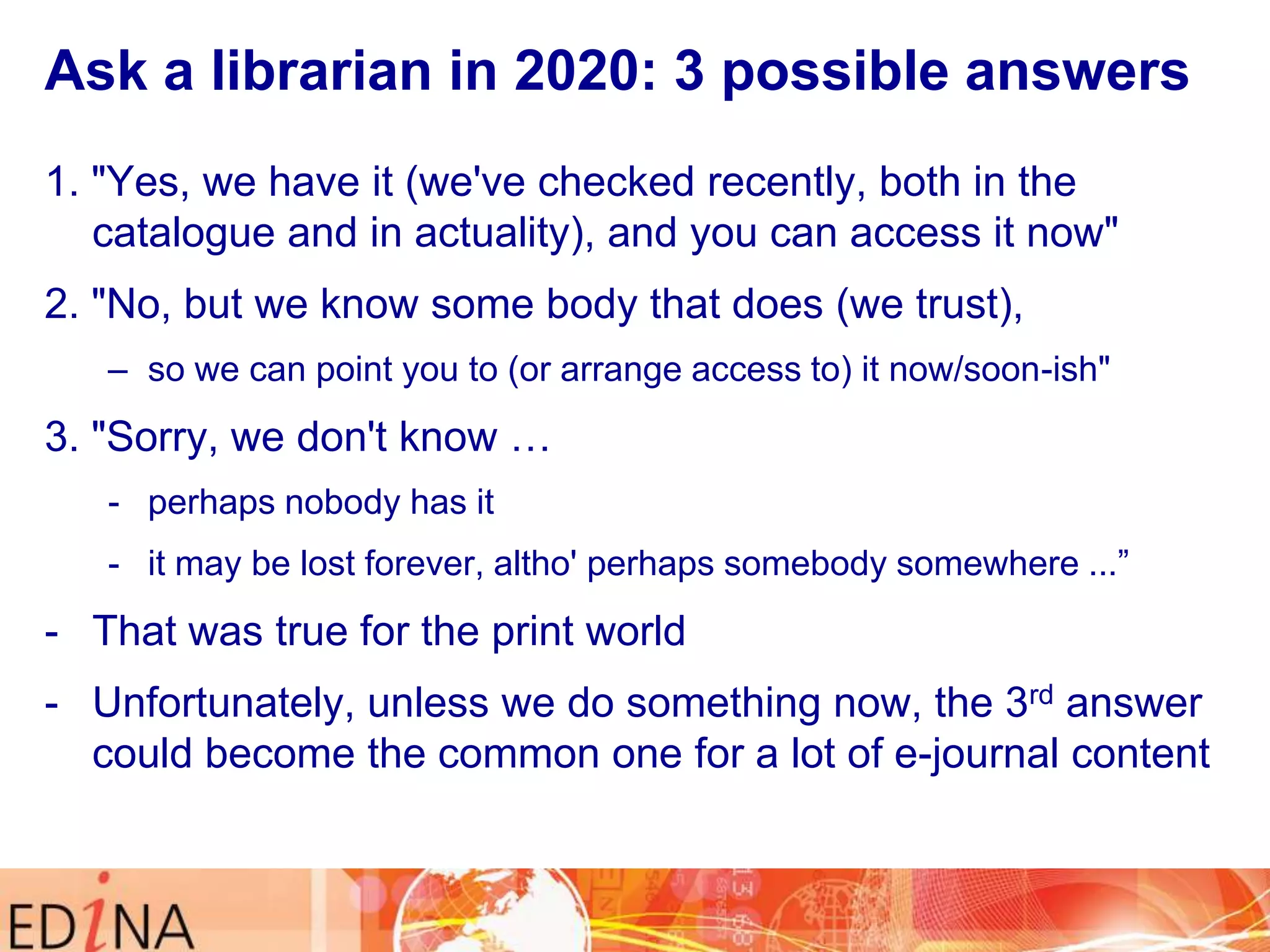 Ask a librarian in 2020: 3 possible answers
1. "Yes, we have it (we've checked recently, both in the
catalogue and in actuality), and you can access it now"
2. "No, but we know some body that does (we trust),
– so we can point you to (or arrange access to) it now/soon-ish"

3. "Sorry, we don't know …
- perhaps nobody has it

- it may be lost forever, altho' perhaps somebody somewhere ...”

- That was true for the print world
- Unfortunately, unless we do something now, the 3rd answer
could become the common one for a lot of e-journal content

 