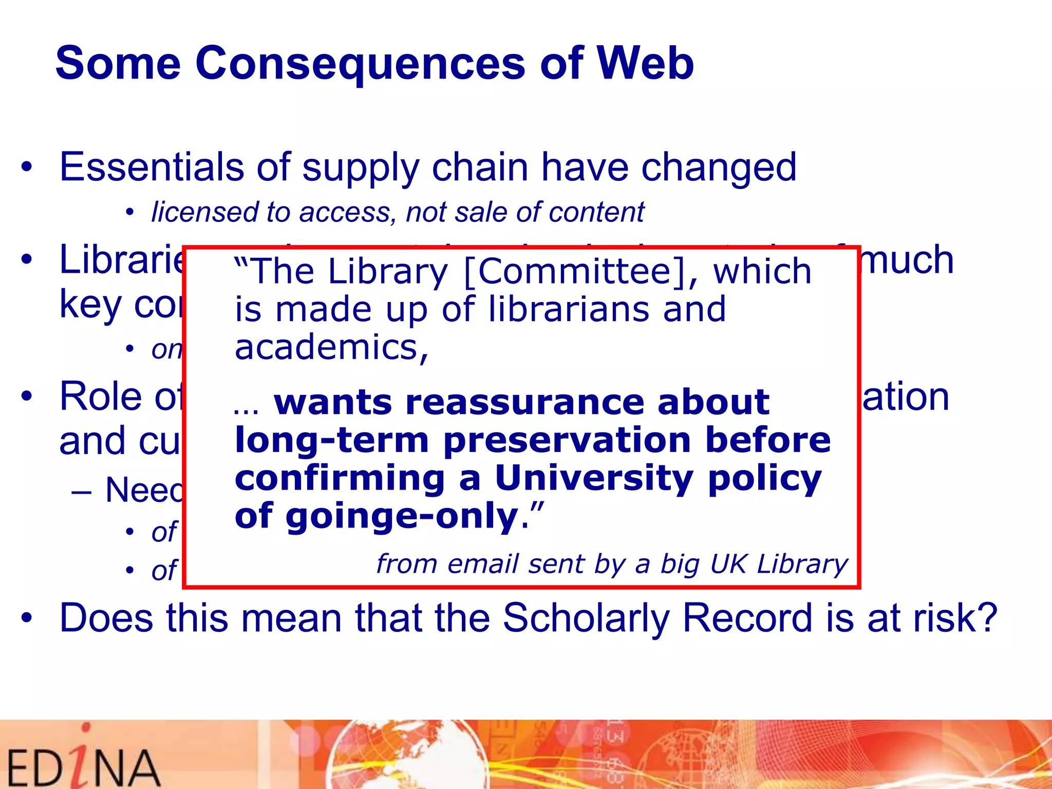 Some Consequences of Web
• Essentials of supply chain have changed
• licensed to access, not sale of content

• Libraries no longer take physical custody of much
“The Library [Committee], which
key content made up of librarians and
is
• online academics,
remotely, not on-shelf locally

• Role of libraries as reassurance about
… wants trusted keepers of information
long-term disrupted
and culture has beenpreservation before
confirming a University policy
– Need assurance of continuity of access
of goinge-only.”
• of all content for future generations

from email sent by a the licence
• of the back copies, post-cancellation of big UK Library

• Does this mean that the Scholarly Record is at risk?

 