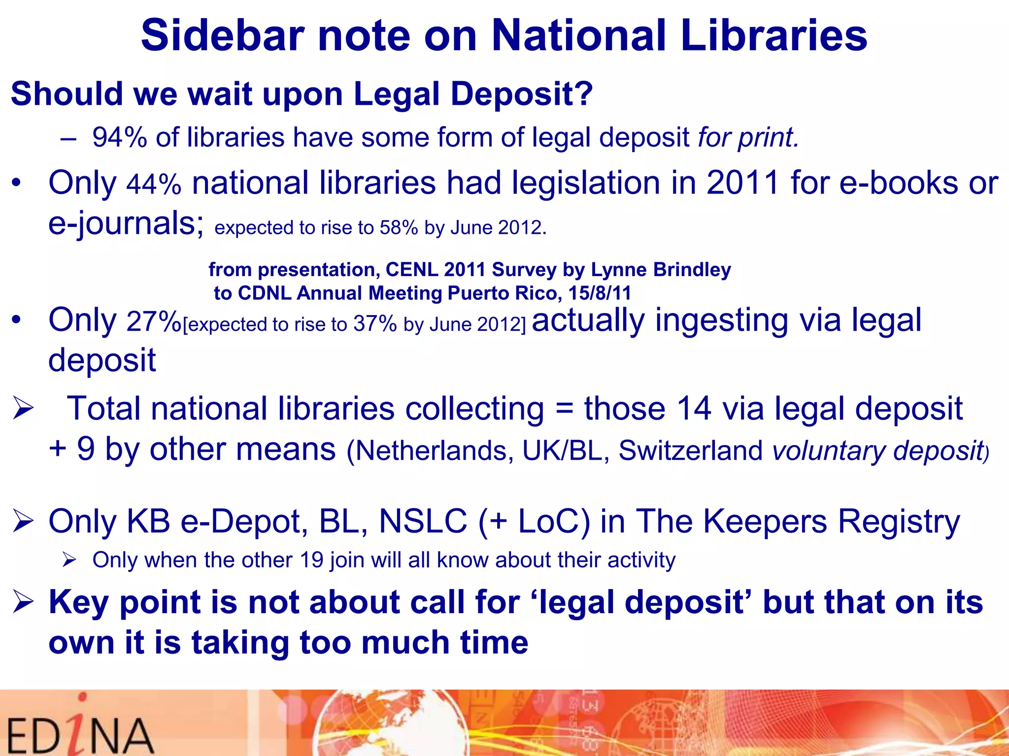 Sidebar note on National Libraries
Should we wait upon Legal Deposit?
– 94% of libraries have some form of legal deposit for print.

• Only 44% national libraries had legislation in 2011 for e-books or
e-journals; expected to rise to 58% by June 2012.
from presentation, CENL 2011 Survey by Lynne Brindley
to CDNL Annual Meeting Puerto Rico, 15/8/11

• Only 27%[expected to rise to 37% by June 2012] actually ingesting via legal
deposit
 Total national libraries collecting = those 14 via legal deposit
+ 9 by other means (Netherlands, UK/BL, Switzerland voluntary deposit)
 Only KB e-Depot, BL, NSLC (+ LoC) in The Keepers Registry
 Only when the other 19 join will all know about their activity

 Key point is not about call for „legal deposit‟ but that on its
own it is taking too much time

 