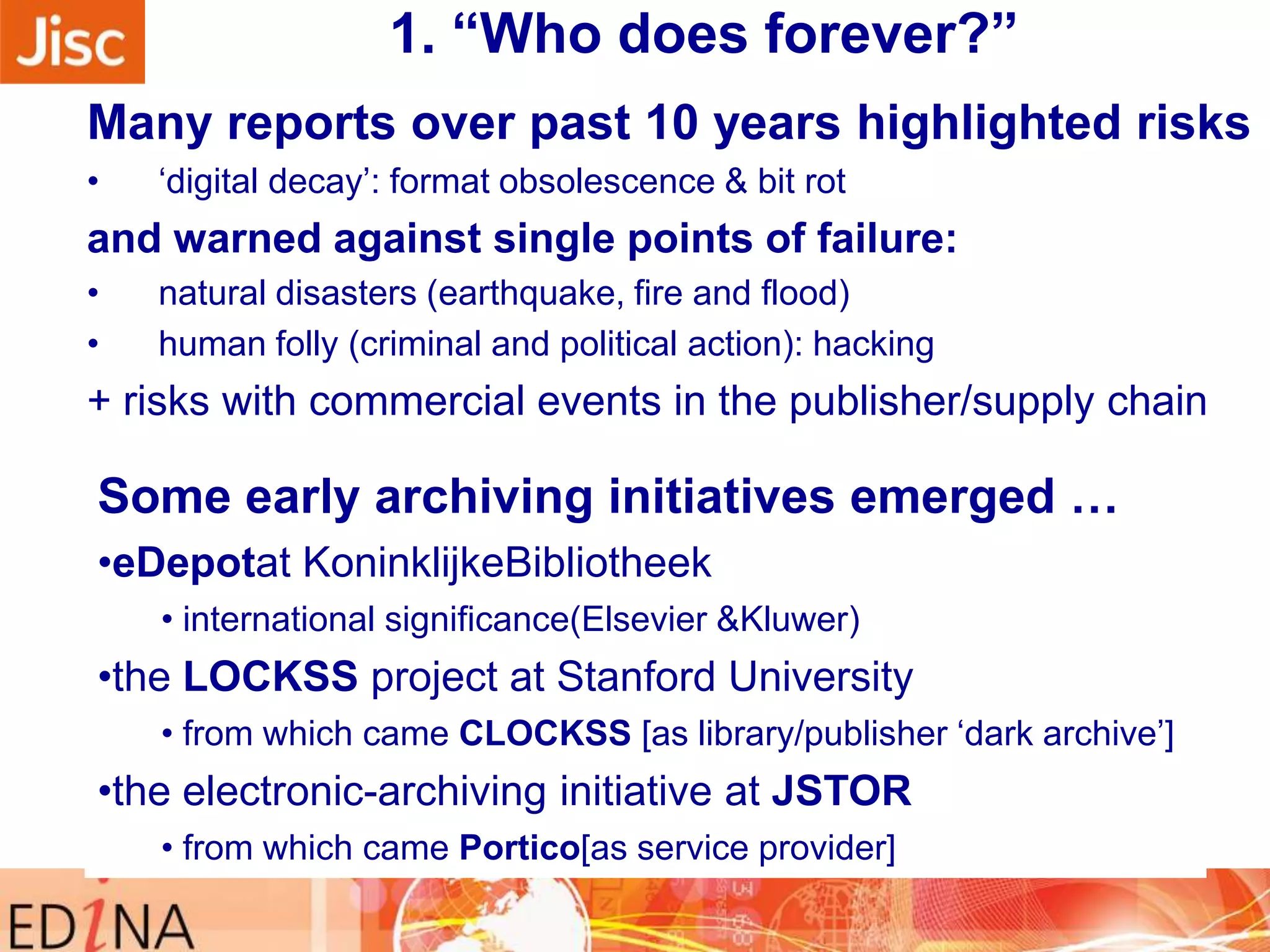 1. “Who does forever?”
Many reports over past 10 years highlighted risks
•

„digital decay‟: format obsolescence & bit rot

and warned against single points of failure:
•
•

natural disasters (earthquake, fire and flood)
human folly (criminal and political action): hacking

+ risks with commercial events in the publisher/supply chain

Some early archiving initiatives emerged …
•eDepotat KoninklijkeBibliotheek
• international significance(Elsevier &Kluwer)

•the LOCKSS project at Stanford University
• from which came CLOCKSS [as library/publisher „dark archive‟]

•the electronic-archiving initiative at JSTOR
• from which came Portico[as service provider]

 