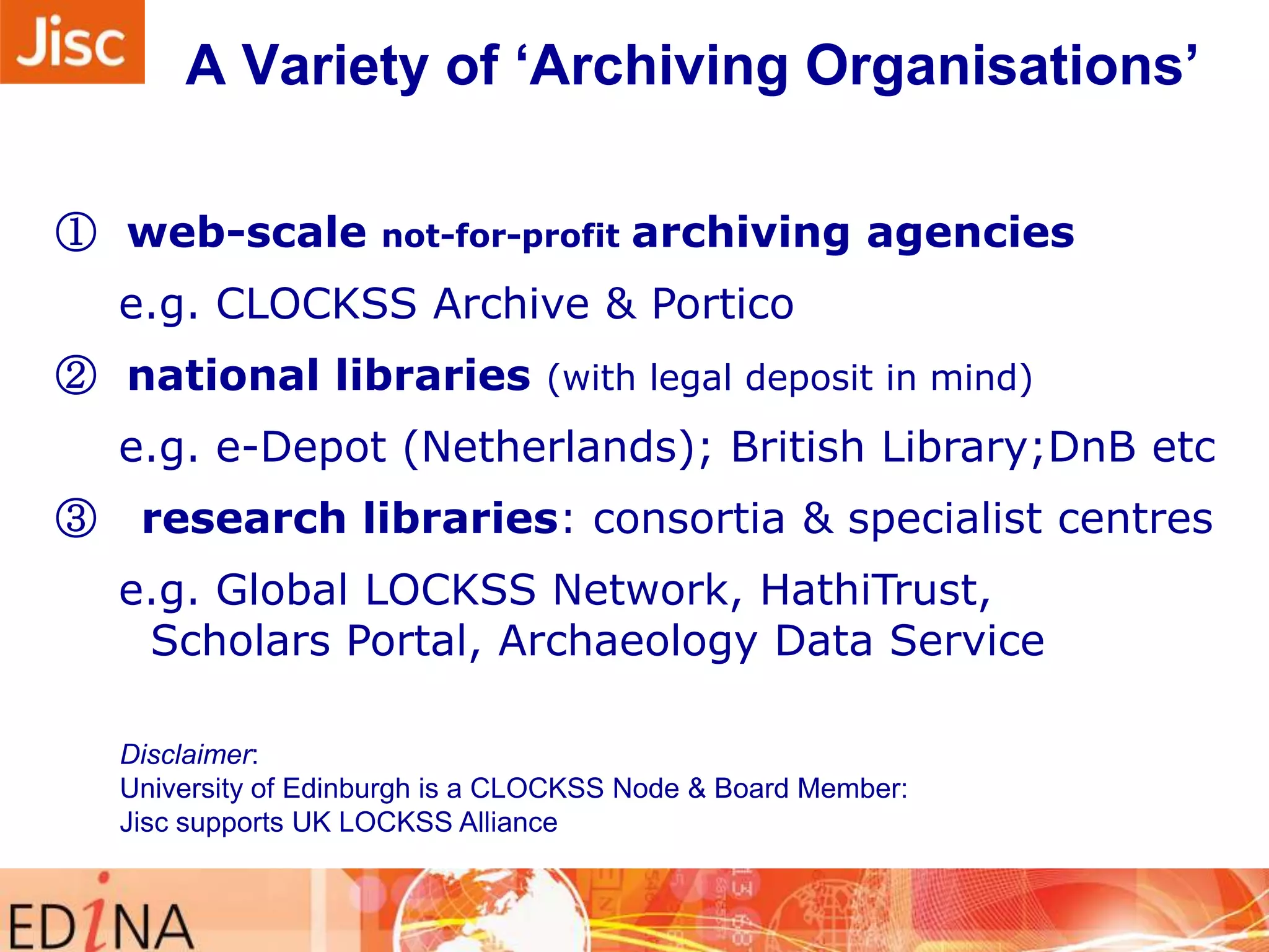 A Variety of „Archiving Organisations‟
① web-scale

not-for-profit

archiving agencies

e.g. CLOCKSS Archive & Portico
② national libraries (with legal deposit in mind)
e.g. e-Depot (Netherlands); British Library;DnB etc
③

research libraries: consortia & specialist centres
e.g. Global LOCKSS Network, HathiTrust,
Scholars Portal, Archaeology Data Service
Disclaimer:
University of Edinburgh is a CLOCKSS Node & Board Member:
Jisc supports UK LOCKSS Alliance

 