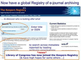 Now have a global Registry of e-journal archiving

… to discover who is looking after what
Enter title
or ISSN

to search across metadata
reported by leading
archiving organisations
*news*
Library of Congress has now joined the Keepers Registry
[& have high hopes for some others …]

 