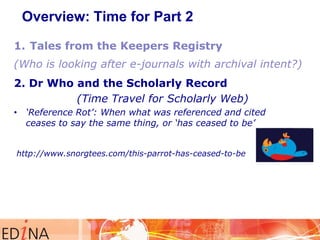 Overview: Time for Part 2

2. Dr Who and the Scholarly Record
(Time Travel for Scholarly Web)
• ‘Reference Rot’: When what was referenced and cited
ceases to say the same thing, or ‘has ceased to be’
http://www.snorgtees.com/this-parrot-has-ceased-to-be

 