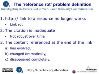 The „reference rot‟ problem definition
Investigating Reference Rot in Web-Based Scholarly Communication

1. http:// link to a resource no longer works
•

Link rot

2. The citation is inadequate
•

Not robust over time

3. The content referenced at the end of the link
a) has evolved,
b) changed dramatically,

c) disappeared completely.
http://hiberlink.org #hiberlink

 