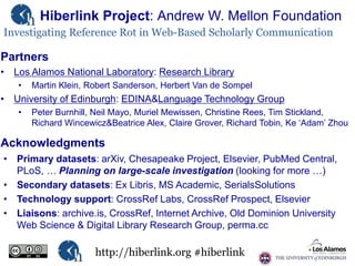 Hiberlink Project: Andrew W. Mellon Foundation
Investigating Reference Rot in Web-Based Scholarly Communication

Partners
• Los Alamos National Laboratory: Research Library
•

Martin Klein, Robert Sanderson, Herbert Van de Sompel

• University of Edinburgh: EDINA&Language Technology Group
•

Peter Burnhill, Neil Mayo, Muriel Mewissen, Christine Rees, Tim Stickland,
Richard Wincewicz&Beatrice Alex, Claire Grover, Richard Tobin, Ke „Adam‟ Zhou

Acknowledgments
• Primary datasets: arXiv, Chesapeake Project, Elsevier, PubMed Central,
PLoS, … Planning on large-scale investigation (looking for more …)
• Secondary datasets: Ex Libris, MS Academic, SerialsSolutions
• Technology support: CrossRef Labs, CrossRef Prospect, Elsevier
• Liaisons: archive.is, CrossRef, Internet Archive, Old Dominion University
Web Science & Digital Library Research Group, perma.cc

http://hiberlink.org #hiberlink

 