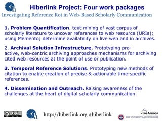 Hiberlink Project: Four work packages
Investigating Reference Rot in Web-Based Scholarly Communication
1. Problem Quantification. text mining of vast corpus of
scholarly literature to uncover references to web resource (URIs);
using Memento; determine availability on live web and in archives.
2. Archival Solution Infrastructure. Prototyping proactive, web-centric archiving approaches mechanisms for archiving
cited web resources at the point of use or publication.
3. Temporal Reference Solutions. Prototyping new methods of
citation to enable creation of precise & actionable time-specific
references.
4. Dissemination and Outreach. Raising awareness of the
challenges at the heart of digital scholarly communication.

http://hiberlink.org #hiberlink

 
