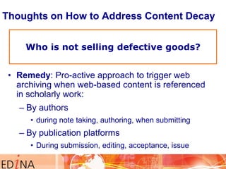 Thoughts on How to Address Content Decay
Who is not selling defective goods?
• Remedy: Pro-active approach to trigger web
archiving when web-based content is referenced
in scholarly work:
– By authors
• during note taking, authoring, when submitting

– By publication platforms
• During submission, editing, acceptance, issue

 