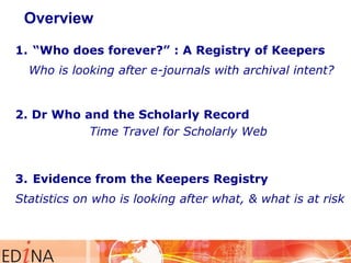 Overview
1. “Who does forever?” : A Registry of Keepers
Who is looking after e-journals with archival intent?

2. Dr Who and the Scholarly Record
Time Travel for Scholarly Web

3. Evidence from the Keepers Registry
Statistics on who is looking after what, & what is at risk

 