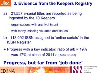 3. Evidence from the Keepers Registry
a)

21,557 e-serial titles are reported as being
ingested by the 10 Keepers
– organisations with archival intent
– with many „missing volumes and issues‟

b) 113,092 ISSN assigned to „online serials‟ in the
ISSN Register
 Progress with a key indicator: ratio of a/b = 19%
– was 17% at close of 2011 (16,558 / 97,563)

Progress, but far from „job done‟

 