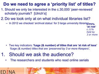 Do we need to agree a „priority list‟ of titles?
1. Should we only be interested in the c.30,000 „peer-reviewed‟
scholarly journals? [Ulrich‟s]

2. Do we look only at on what individual libraries list?
– In 2012 we checked „archival status‟ for 3 large university libraries
c.75%

„at risk‟
c.11%
held by
3 or more

• Two key indicators: %age (& number) of titles that are „at risk of loss‟
%age (& number) titles that are ‘preserved by 3 or more Keepers’.

1. Should we ask the audience?
•

The researchers and students who read online serials

 