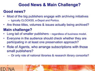 Good News & Main Challenge?
Good news?
• Most of the big publishers engage with archiving initiatives
– typically CLOCKSS, e-Depot and Portico.

• Are those titles, volumes & issues actually being archived?

Main challenge?
• Long tail of smaller publishers - regardless of business model.
• Everyone in the audience should check whether they are
participating in at least one preservation approach?

• Role of Agents, who arrange subscriptions with those
small publishers?
– Or only role of national libraries & research library consortia?

 