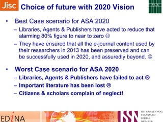 Choice of future with 2020 Vision
•

Best Case scenario for ASA 2020
– Libraries, Agents & Publishers have acted to reduce that
alarming 80% figure to near to zero 
– They have ensured that all the e-journal content used by
their researchers in 2013 has been preserved and can
be successfully used in 2020, and assuredly beyond. 

•

Worst Case scenario for ASA 2020
– Libraries, Agents & Publishers have failed to act 
– Important literature has been lost 
– Citizens & scholars complain of neglect!

 