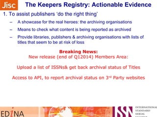 The Keepers Registry: Actionable Evidence
Sidebar note on monitoring their progress …
1. To assist publishers „do the right thing‟
–

A showcase for the real heroes: the archiving organisations

–

Means to check what content is being reported as archived

–

Provide libraries, publishers & archiving organisations with lists of
titles that seem to be at risk of loss

2. To keep a close focusBreaking News:
on volumes & issues

Need New release (end of Q12014) Members Area:
for Publishers & Libraries to make sure all issued content is
being kept safe
Upload a list of ISSNs& get back archival status of Titles
3. To assist collaboration between Keepers: „a safe places network
Access to API, to report archival status on 3rd Party websites
–

4. If it is worth preserving, it really should have an identifier

 
