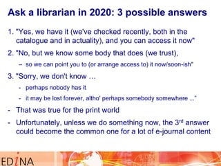 Ask a librarian in 2020: 3 possible answers
1. "Yes, we have it (we've checked recently, both in the
catalogue and in actuality), and you can access it now"
2. "No, but we know some body that does (we trust),
– so we can point you to (or arrange access to) it now/soon-ish"

3. "Sorry, we don't know …
- perhaps nobody has it

- it may be lost forever, altho' perhaps somebody somewhere ...”

- That was true for the print world
- Unfortunately, unless we do something now, the 3rd answer
could become the common one for a lot of e-journal content

 