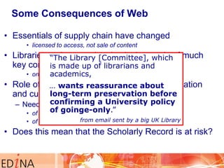 Some Consequences of Web
• Essentials of supply chain have changed
• licensed to access, not sale of content

• Libraries no longer take physical custody of much
“The Library [Committee], which
key content made up of librarians and
is
• online academics,
remotely, not on-shelf locally

• Role of libraries as reassurance about
… wants trusted keepers of information
long-term disrupted
and culture has beenpreservation before
confirming a University policy
– Need assurance of continuity of access
of goinge-only.”
• of all content for future generations

from email sent by a the licence
• of the back copies, post-cancellation of big UK Library

• Does this mean that the Scholarly Record is at risk?

 