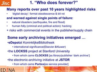 1. “Who does forever?”
Many reports over past 10 years highlighted risks
•

„digital decay‟: format obsolescence & bit rot

and warned against single points of failure:
•
•

natural disasters (earthquake, fire and flood)
human folly (criminal and political action): hacking

+ risks with commercial events in the publisher/supply chain

Some early archiving initiatives emerged …
•eDepotat KoninklijkeBibliotheek
• international significance(Elsevier &Kluwer)

•the LOCKSS project at Stanford University
• from which came CLOCKSS [as library/publisher „dark archive‟]

•the electronic-archiving initiative at JSTOR
• from which came Portico[as service provider]

 