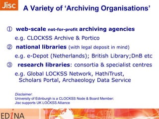 A Variety of „Archiving Organisations‟
① web-scale

not-for-profit

archiving agencies

e.g. CLOCKSS Archive & Portico
② national libraries (with legal deposit in mind)
e.g. e-Depot (Netherlands); British Library;DnB etc
③

research libraries: consortia & specialist centres
e.g. Global LOCKSS Network, HathiTrust,
Scholars Portal, Archaeology Data Service
Disclaimer:
University of Edinburgh is a CLOCKSS Node & Board Member:
Jisc supports UK LOCKSS Alliance

 