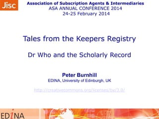 Association of Subscription Agents & Intermediaries

ASA ANNUAL CONFERENCE 2014
24-25 February 2014

Tales from the Keepers Registry
Dr Who and the Scholarly Record
Peter Burnhill
EDINA, University of Edinburgh, UK
http://creativecommons.org/licenses/by/3.0/

 