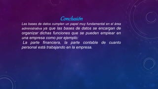 Conclusión
Las bases de datos cumplen un papel muy fundamental en el área
administrativa ya que las bases de datos se encargan de
organizar dichas funciones que se pueden emplear en
una empresa como por ejemplo:
La parte financiera, la parte contable de cuanto
personal está trabajando en la empresa.
 