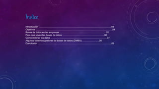 Índice
Introducción ………………………………………………………………………………….03
Objetivos ………………………………………………………………………………………04
Bases de datos en las empresas ……………………………………………………05
Para que sirven las bases de datos ……………………………………………....06
Como obtener los datos ……………………………………………………………….07
Algunos sistemas gestores de bases de datos (DMBS)…………………..08
Conclusión …………………………………………………………………………………...09
 