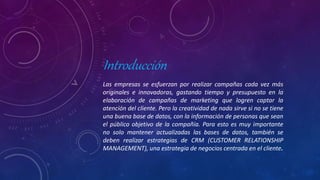 Introducción
Las empresas se esfuerzan por realizar campañas cada vez más
originales e innovadoras, gastando tiempo y presupuesto en la
elaboración de campañas de marketing que logren captar la
atención del cliente. Pero la creatividad de nada sirve si no se tiene
una buena base de datos, con la información de personas que sean
el público objetivo de la compañía. Para esto es muy importante
no solo mantener actualizadas las bases de datos, también se
deben realizar estrategias de CRM (CUSTOMER RELATIONSHIP
MANAGEMENT), una estrategia de negocios centrada en el cliente.
 