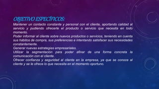 OBJETIVOESPECÍFICOS:
Mantener un contacto constante y personal con el cliente, aportando calidad al
servicio y pudiendo ofrecerle el producto o servicio que necesita en todo
momento.
Poder informar al cliente sobre nuevos productos o servicios, teniendo en cuenta
sus hábitos de compra, sus preferencias e intentando satisfacer sus necesidades
constantemente.
Generar nuevas estrategias empresariales.
Utilizar la segmentación para poder afinar de una forma concreta la
comunicación con el cliente.
Ofrecer confianza y seguridad al cliente en la empresa, ya que se conoce al
cliente y se le ofrece lo que necesita en el momento oportuno.
 