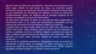 Agrupar todos los datos más importantes y relevantes de la empresa en un
único lugar. Dentro de este grupo de datos, se encuentra aquella
información que por su significado será necesario mantenerla almacenada,
ya que sustentarán las actividades del negocio y la toma de decisiones
correspondientes. Según los objetivos que se persigan respecto de los
mismos, se realizará la elección de dichos datos.
De esta forma, una base de datos, es una serie de datos organizados y
relacionados entre sí, los cuales son recolectados y explotados por los
sistemas de información de una empresa o negocio en particular.
Cualquier base de datos suele contar con los datos más relevantes del
cliente. Entre ellos, caben destacar, para la mayoría de las empresas, el
nombre y apellidos, el mail y el teléfono. Según la utilidad de la base de
datos, podemos requerir otro tipo de información más específica. Algunos
ejemplos son sexo, edad, domicilio, hábitos de compra, tendencia al
cambio etc.
Hoy en día es mediante servidores y ordenadores donde se acumula la
información y dichos datos se catalogan en forma ordenada y de fácil
acceso por medio de un sistema que está definido como “SGBD” (sistema
de gestión de base de datos), un software creado para tal fin
 