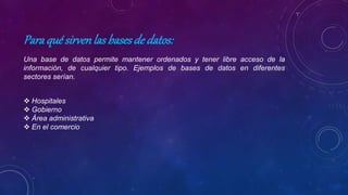 Paraqué sirvenlas basesde datos:
Una base de datos permite mantener ordenados y tener libre acceso de la
información, de cualquier tipo. Ejemplos de bases de datos en diferentes
sectores serían.
 Hospitales
 Gobierno
 Área administrativa
 En el comercio
 