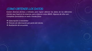 COMOOBTENERLOSDATOS:
Existen diversas formas y métodos para lograr obtener los datos de los diferentes
clientes que haya en la empresa, para elaborar estas BBDD. Algunos de ellos son:
Completar formularios en web o tienda física
 Subscripción a newsletter
 Petición de información por parte del cliente.
 Realización de encuestas
 