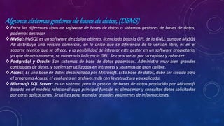 Algunossistemasgestoresdebasesdedatos,(DBMS)
 Entre los diferentes tipos de software de bases de datos o sistemas gestores de bases de datos,
podemos destacar
 MySql: MySQL es un software de código abierto, licenciado bajo la GPL de la GNU, aunque MySQL
AB distribuye una versión comercial, en lo único que se diferencia de la versión libre, es en el
soporte técnico que se ofrece, y la posibilidad de integrar este gestor en un software propietario,
ya que de otra manera, se vulneraría la licencia GPL. Se caracteriza por su rapidez y robustez.
 PostgreSql y Oracle: Son sistemas de base de datos poderosos. Administra muy bien grandes
cantidades de datos, y suelen ser utilizadas en intranets y sistemas de gran calibre.
 Access: Es una base de datos desarrollada por Microsoft. Esta base de datos, debe ser creada bajo
el programa Access, el cual crea un archivo .mdb con la estructura ya explicada.
 Microsoft SQL Server: es un sistema para la gestión de bases de datos producido por Microsoft
basado en el modelo relacional cuya principal función es almacenar y consultar datos solicitados
por otras aplicaciones. Se utiliza para manejar grandes volúmenes de informaciones.
 