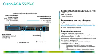 Параметры производительности:
                              Выделенный порт управления GE                                  •МСЭ: 2 Гбит/с
                                                                                             •IPS: 600 Мбит/с
    Плата расширения
                                                                        Встроенные порты     •VPN: 300 Мбит/с
        ввода-вывода
  6 GE, медный кабель                                                       ввода-вывода
     6 GE, оптоволокно                                                       8 GE, медный    Характеристики платформы:
                                                                                    кабель   •1 RU
                                                                                             •Многоядерный процессор корпоративного класса
                                                                                             •Специализированный аппаратный ускоритель IPS
                                                                                             •8 Гбайт оперативной памяти

                                                                                             Позиционирование
                                                                                             •Средние и крупные предприятия
Консольный                                                                                   •Требование "реальной" пропускной способности
последовательный                                                   Вентилятор
                                                                                             межсетевого экрана 1 Гбит/с
интерфейс                                                                                    •Наилучший выбор платформы удаленного доступа
                                                                                             для средних предприятий
                                               2 порта USB 2.0         Блок питания          •Как предложение более дорогой модели по
                                                                                             сравнению с 5515-X, если...
                                                                                                  • Производительность IPS является ключевым
                                                                                                    требованием (специализированное оборудование
                                                                                                    IPS)
                                                                                                  • Требуется больше базовых портов ввода-вывода


 © Cisco и/или ее дочерние компании, 2011 г. Все права защищены.                                                                              14
 
