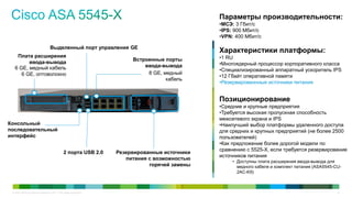 Параметры производительности:
                                                                                               •МСЭ: 3 Гбит/с
                                                                                               •IPS: 900 Мбит/с
                                                                                               •VPN: 400 Мбит/с

                                  Выделенный порт управления GE
                                                                                               Характеристики платформы:
    Плата расширения                                                                           •1 RU
                                                                        Встроенные порты
         ввода-вывода                                                                          •Многоядерный процессор корпоративного класса
   6 GE, медный кабель                                                      ввода-вывода
                                                                                               •Специализированный аппаратный ускоритель IPS
      6 GE, оптоволокно                                                      8 GE, медный
                                                                                               •12 Гбайт оперативной памяти
                                                                                    кабель
                                                                                               •Резервированнные источники питания


                                                                                               Позиционирование
                                                                                               •Средние и крупные предприятия
                                                                                               •Требуется высокая пропускная способность
                                                                                               межсетевого экрана и IPS
Консольный                                                                                     •Наилучший выбор платформы удаленного доступа
последовательный                                                                               для средних и крупных предприятий (не более 2500
интерфейс                                                                                      пользователей)
                                                                                               •Как предложение более дорогой модели по
                                                                                               сравнению с 5525-X, если требуется резервирование
                                               2 порта USB 2.0     Резервированные источники
                                                                                               источников питания
                                                                      питания с возможностью
                                                                                                    • Доступны плата расширения ввода-вывода для
                                                                              горячей замены          медного кабеля и комплект питания (ASA5545-CU-
                                                                                                      2AC-K9)



 © Cisco и/или ее дочерние компании, 2011 г. Все права защищены.                                                                                  15
 