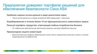 Предприятия доверяют портфелю решений для
обеспечения безопасности Cisco ASA
           Наиболее широко используемый в мире межсетевой экран
                     • Число установленных в мире устройств ASA превышает 1 миллион

           Апробированная в течение более 15 лет функциональность межсетевого экрана
           Полный портфель продуктов, отвечающий любым потребностям бизнеса
                     • От небольших филиалов до критически важных центров обработки данных

           Превосходная защита инвестиций
                     • Дополнительные сервисы безопасности могут быть подключены быстро и легко с учетом
                       изменившихся потребностей




© Cisco и/или ее дочерние компании, 2011 г. Все права защищены.                                            2
 